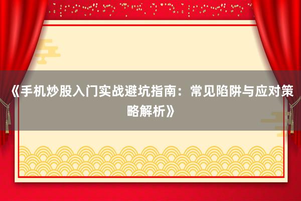 《手机炒股入门实战避坑指南：常见陷阱与应对策略解析》