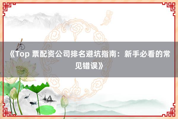 《Top 票配资公司排名避坑指南：新手必看的常见错误》