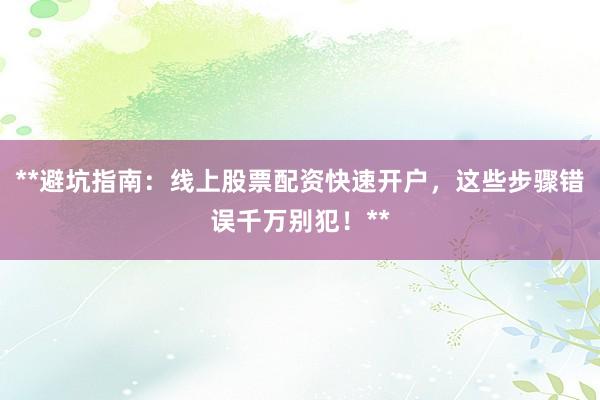 **避坑指南：线上股票配资快速开户，这些步骤错误千万别犯！**