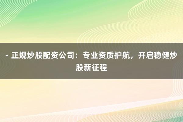 - 正规炒股配资公司：专业资质护航，开启稳健炒股新征程