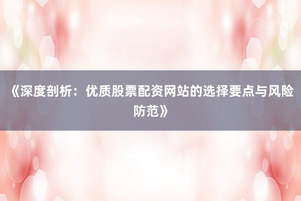 《深度剖析：优质股票配资网站的选择要点与风险防范》