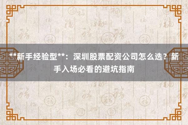 **新手经验型**：深圳股票配资公司怎么选？新手入场必看的避坑指南