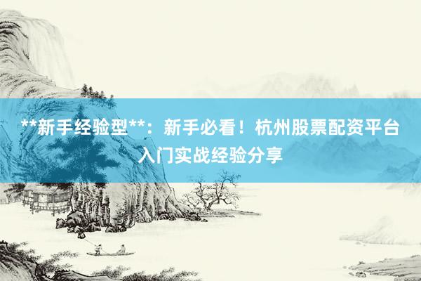 **新手经验型**：新手必看！杭州股票配资平台入门实战经验分享