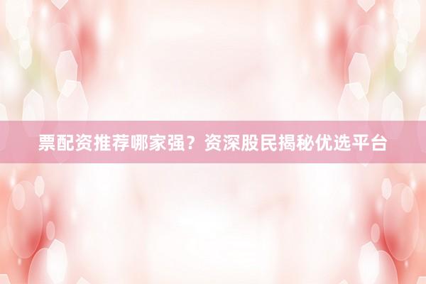 票配资推荐哪家强？资深股民揭秘优选平台