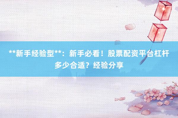 **新手经验型**：新手必看！股票配资平台杠杆多少合适？经验分享