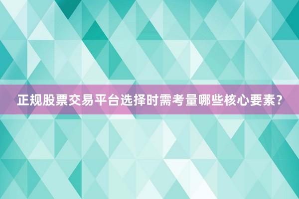 正规股票交易平台选择时需考量哪些核心要素？