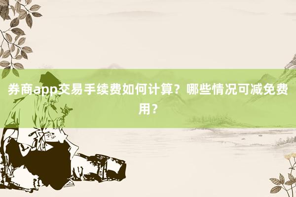 券商app交易手续费如何计算？哪些情况可减免费用？