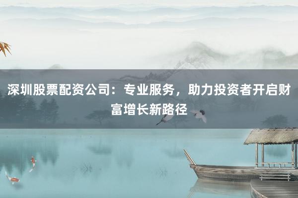 深圳股票配资公司：专业服务，助力投资者开启财富增长新路径