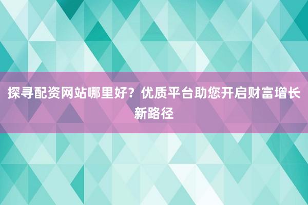 探寻配资网站哪里好？优质平台助您开启财富增长新路径