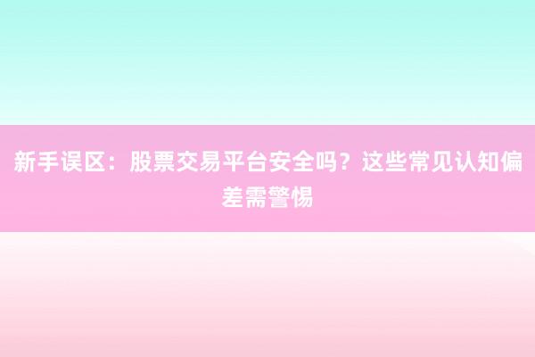 新手误区：股票交易平台安全吗？这些常见认知偏差需警惕