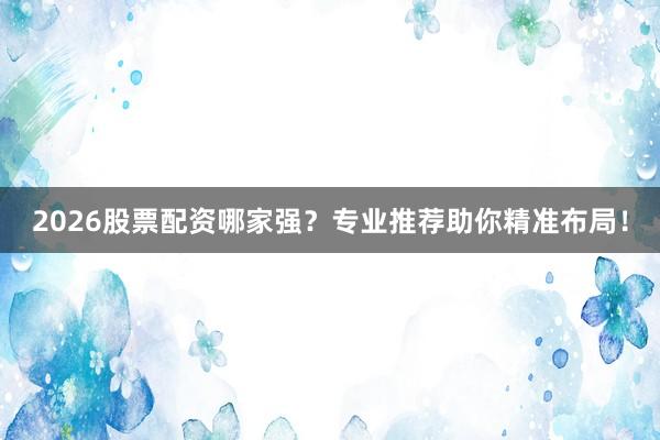 2026股票配资哪家强？专业推荐助你精准布局！