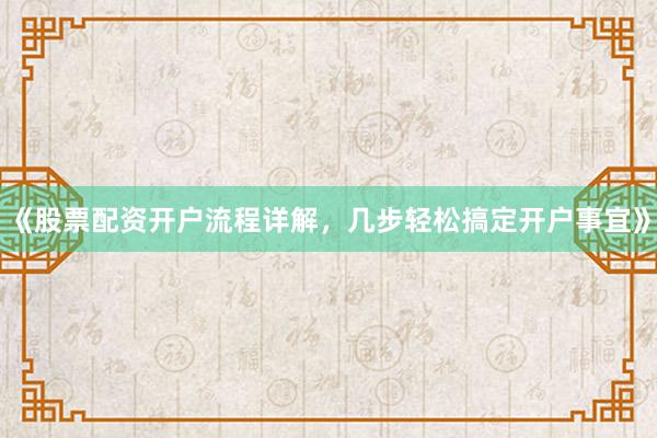 《股票配资开户流程详解，几步轻松搞定开户事宜》