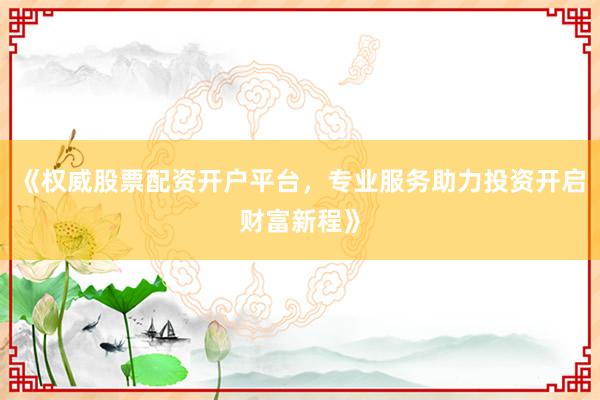 《权威股票配资开户平台，专业服务助力投资开启财富新程》