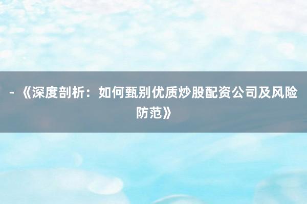 - 《深度剖析：如何甄别优质炒股配资公司及风险防范》
