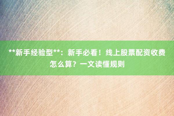 **新手经验型**：新手必看！线上股票配资收费怎么算？一文读懂规则