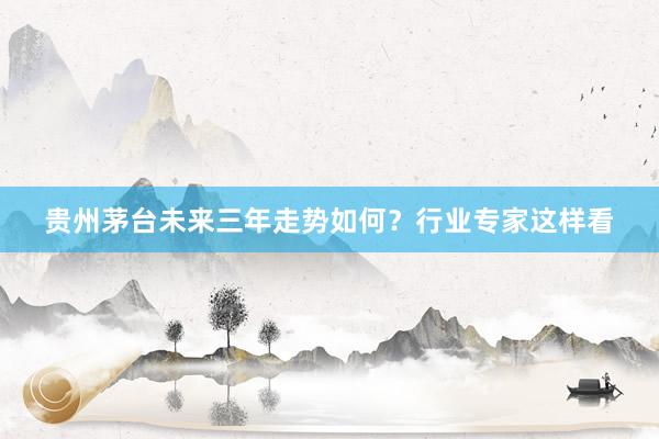 贵州茅台未来三年走势如何？行业专家这样看