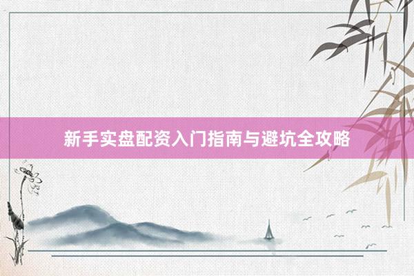 新手实盘配资入门指南与避坑全攻略