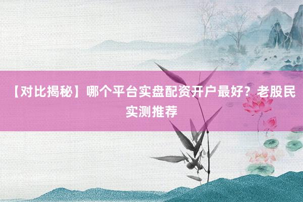 【对比揭秘】哪个平台实盘配资开户最好？老股民实测推荐