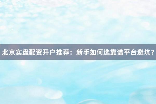 北京实盘配资开户推荐：新手如何选靠谱平台避坑？