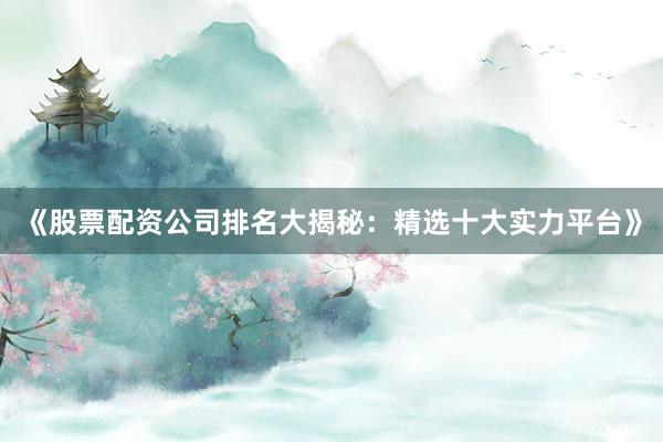 《股票配资公司排名大揭秘：精选十大实力平台》