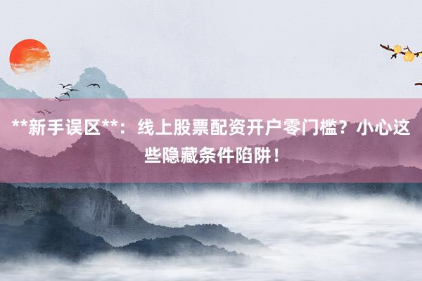 **新手误区**：线上股票配资开户零门槛？小心这些隐藏条件陷阱！