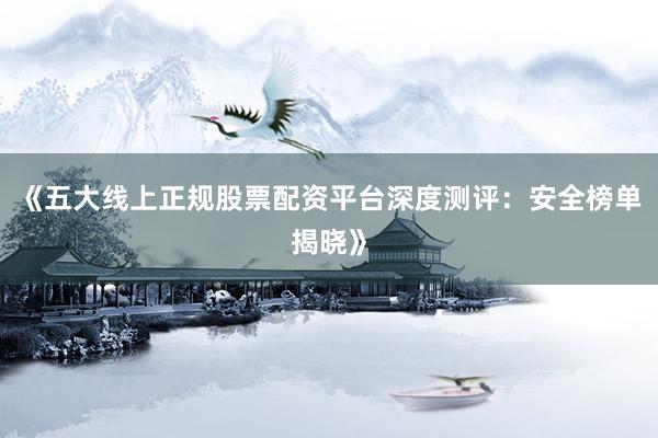 《五大线上正规股票配资平台深度测评：安全榜单揭晓》