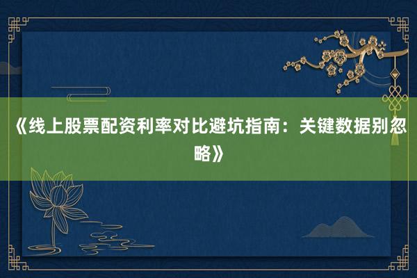 《线上股票配资利率对比避坑指南:关键数据别忽略》