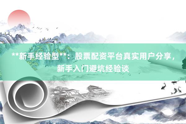 **新手经验型**：股票配资平台真实用户分享，新手入门避坑经验谈
