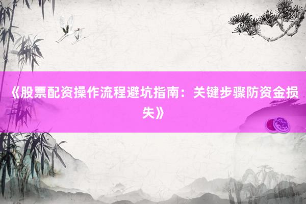 《股票配资操作流程避坑指南：关键步骤防资金损失》