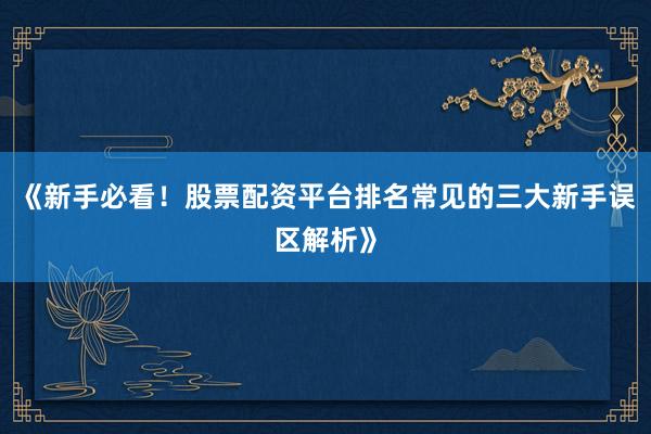《新手必看！股票配资平台排名常见的三大新手误区解析》