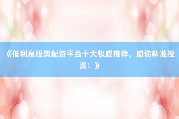 《低利息股票配资平台十大权威推荐，助你精准投资！》