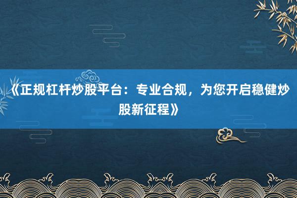 《正规杠杆炒股平台：专业合规，为您开启稳健炒股新征程》