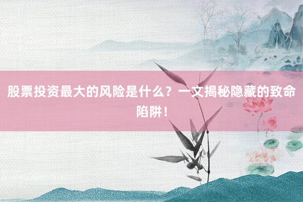 股票投资最大的风险是什么？一文揭秘隐藏的致命陷阱！