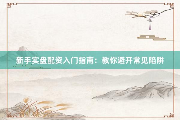 新手实盘配资入门指南：教你避开常见陷阱