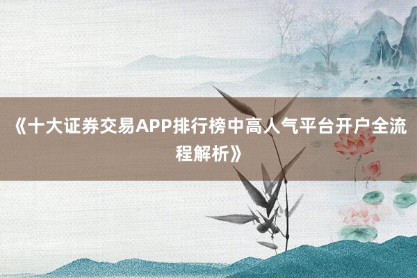《十大证券交易APP排行榜中高人气平台开户全流程解析》