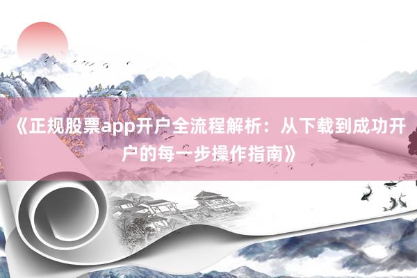 《正规股票app开户全流程解析：从下载到成功开户的每一步操作指南》