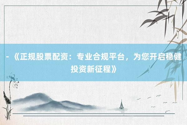 - 《正规股票配资：专业合规平台，为您开启稳健投资新征程》