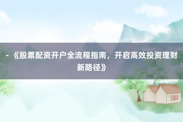 - 《股票配资开户全流程指南，开启高效投资理财新路径》