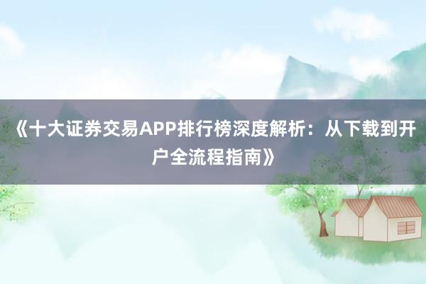 《十大证券交易APP排行榜深度解析：从下载到开户全流程指南》