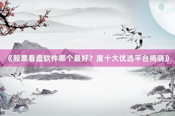 《股票看盘软件哪个最好？度十大优选平台揭晓》