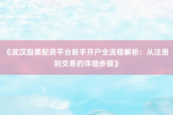 《武汉股票配资平台新手开户全流程解析：从注册到交易的详细步骤》