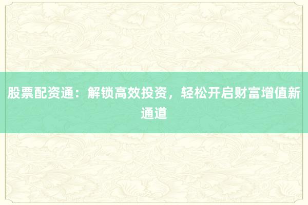 股票配资通：解锁高效投资，轻松开启财富增值新通道