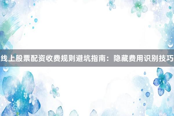 线上股票配资收费规则避坑指南：隐藏费用识别技巧