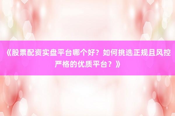 《股票配资实盘平台哪个好？如何挑选正规且风控严格的优质平台？》