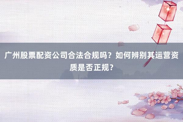 广州股票配资公司合法合规吗？如何辨别其运营资质是否正规？