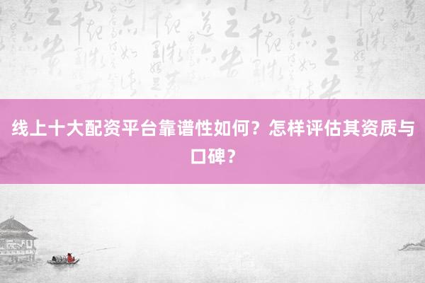 线上十大配资平台靠谱性如何？怎样评估其资质与口碑？