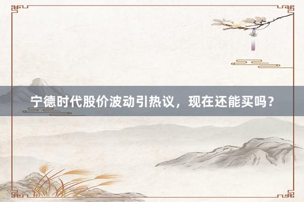 宁德时代股价波动引热议，现在还能买吗？