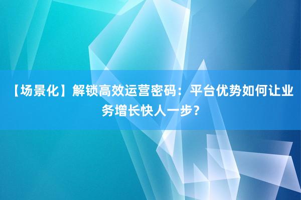 【场景化】解锁高效运营密码：平台优势如何让业务增长快人一步？