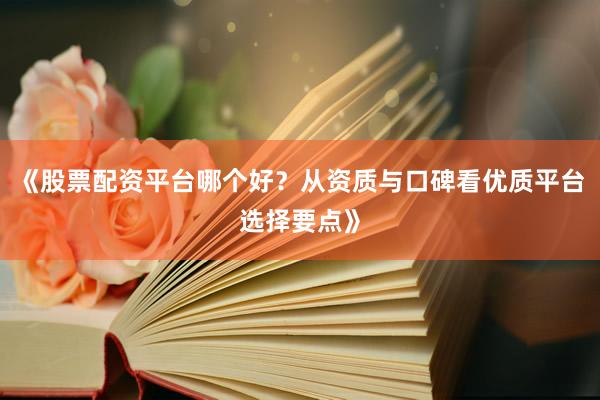 《股票配资平台哪个好？从资质与口碑看优质平台选择要点》