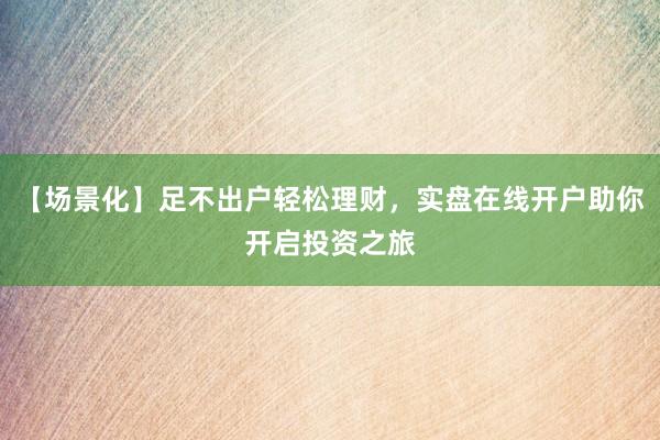 【场景化】足不出户轻松理财，实盘在线开户助你开启投资之旅